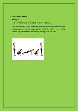 6
To conclude the lesson:
Activity 5
I will ask the learners to create their own cool down.
Learners will do cool down activities and ask some of questions based on the
previous activities it is extremely important to cool down after a period of intense
activity. They will complete the following cooling down activities.
 