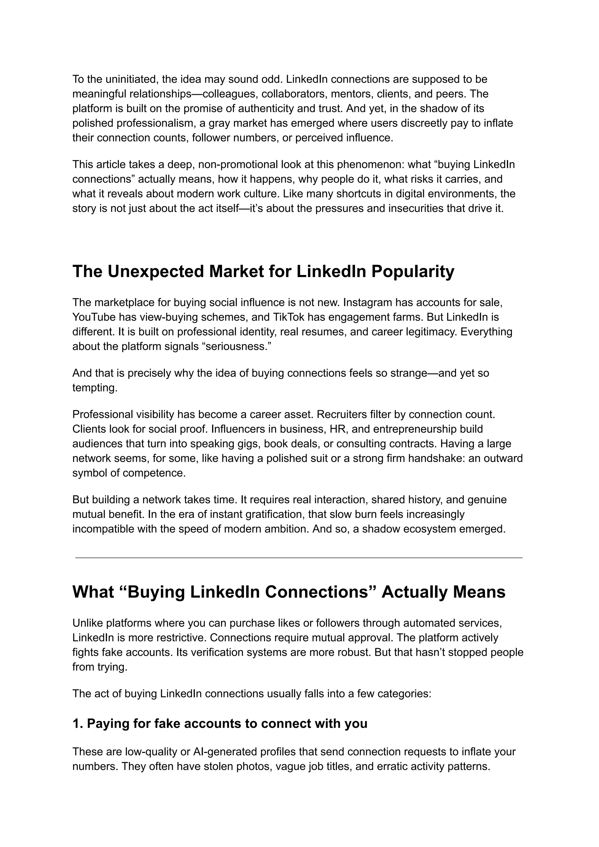 To the uninitiated, the idea may sound odd. LinkedIn connections are supposed to be
meaningful relationships—colleagues, collaborators, mentors, clients, and peers. The
platform is built on the promise of authenticity and trust. And yet, in the shadow of its
polished professionalism, a gray market has emerged where users discreetly pay to inflate
their connection counts, follower numbers, or perceived influence.
This article takes a deep, non-promotional look at this phenomenon: what “buying LinkedIn
connections” actually means, how it happens, why people do it, what risks it carries, and
what it reveals about modern work culture. Like many shortcuts in digital environments, the
story is not just about the act itself—it’s about the pressures and insecurities that drive it.
The Unexpected Market for LinkedIn Popularity
The marketplace for buying social influence is not new. Instagram has accounts for sale,
YouTube has view-buying schemes, and TikTok has engagement farms. But LinkedIn is
different. It is built on professional identity, real resumes, and career legitimacy. Everything
about the platform signals “seriousness.”
And that is precisely why the idea of buying connections feels so strange—and yet so
tempting.
Professional visibility has become a career asset. Recruiters filter by connection count.
Clients look for social proof. Influencers in business, HR, and entrepreneurship build
audiences that turn into speaking gigs, book deals, or consulting contracts. Having a large
network seems, for some, like having a polished suit or a strong firm handshake: an outward
symbol of competence.
But building a network takes time. It requires real interaction, shared history, and genuine
mutual benefit. In the era of instant gratification, that slow burn feels increasingly
incompatible with the speed of modern ambition. And so, a shadow ecosystem emerged.
What “Buying LinkedIn Connections” Actually Means
Unlike platforms where you can purchase likes or followers through automated services,
LinkedIn is more restrictive. Connections require mutual approval. The platform actively
fights fake accounts. Its verification systems are more robust. But that hasn’t stopped people
from trying.
The act of buying LinkedIn connections usually falls into a few categories:
1. Paying for fake accounts to connect with you
These are low-quality or AI-generated profiles that send connection requests to inflate your
numbers. They often have stolen photos, vague job titles, and erratic activity patterns.
 