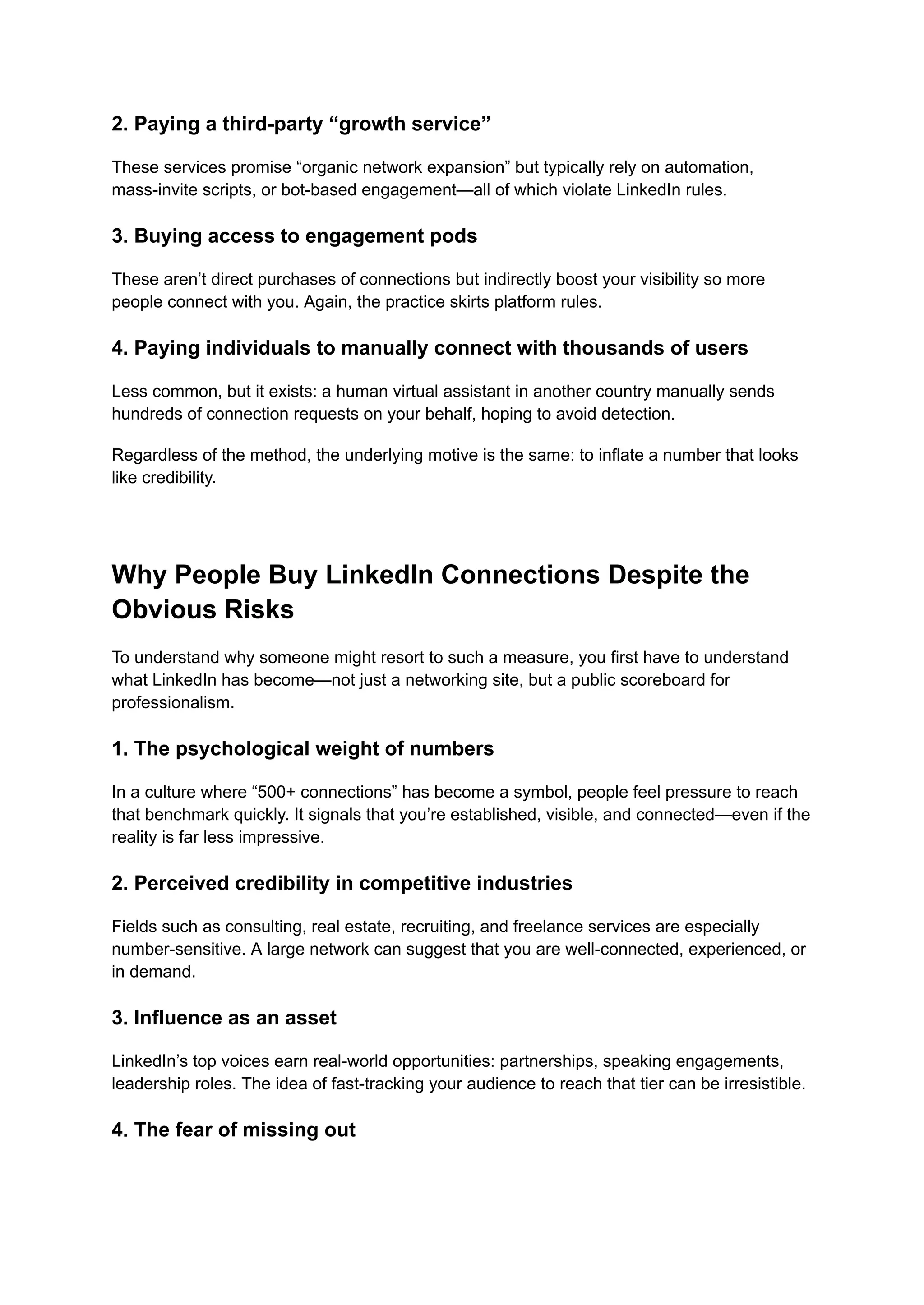2. Paying a third-party “growth service”
These services promise “organic network expansion” but typically rely on automation,
mass-invite scripts, or bot-based engagement—all of which violate LinkedIn rules.
3. Buying access to engagement pods
These aren’t direct purchases of connections but indirectly boost your visibility so more
people connect with you. Again, the practice skirts platform rules.
4. Paying individuals to manually connect with thousands of users
Less common, but it exists: a human virtual assistant in another country manually sends
hundreds of connection requests on your behalf, hoping to avoid detection.
Regardless of the method, the underlying motive is the same: to inflate a number that looks
like credibility.
Why People Buy LinkedIn Connections Despite the
Obvious Risks
To understand why someone might resort to such a measure, you first have to understand
what LinkedIn has become—not just a networking site, but a public scoreboard for
professionalism.
1. The psychological weight of numbers
In a culture where “500+ connections” has become a symbol, people feel pressure to reach
that benchmark quickly. It signals that you’re established, visible, and connected—even if the
reality is far less impressive.
2. Perceived credibility in competitive industries
Fields such as consulting, real estate, recruiting, and freelance services are especially
number-sensitive. A large network can suggest that you are well-connected, experienced, or
in demand.
3. Influence as an asset
LinkedIn’s top voices earn real-world opportunities: partnerships, speaking engagements,
leadership roles. The idea of fast-tracking your audience to reach that tier can be irresistible.
4. The fear of missing out
 