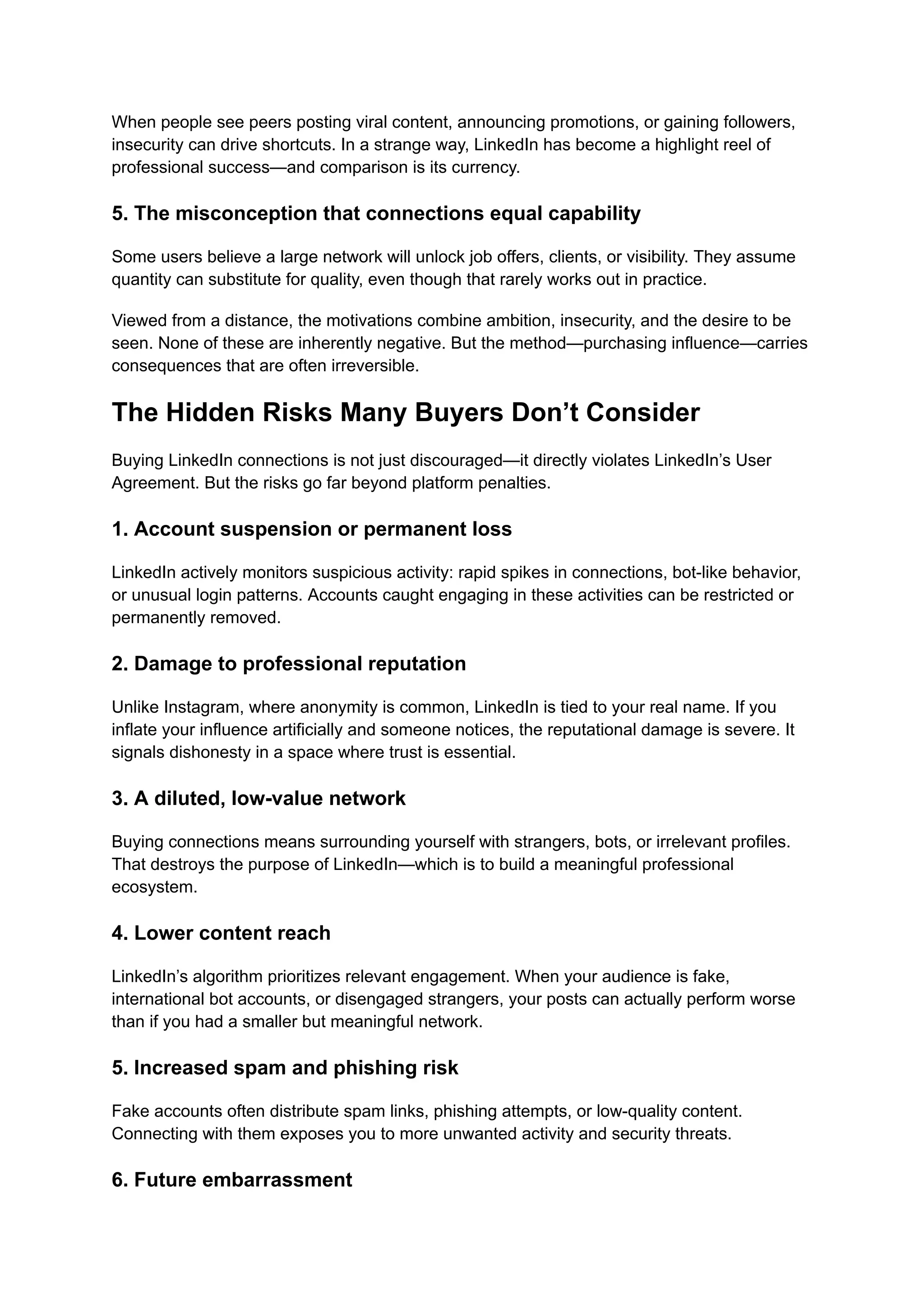 When people see peers posting viral content, announcing promotions, or gaining followers,
insecurity can drive shortcuts. In a strange way, LinkedIn has become a highlight reel of
professional success—and comparison is its currency.
5. The misconception that connections equal capability
Some users believe a large network will unlock job offers, clients, or visibility. They assume
quantity can substitute for quality, even though that rarely works out in practice.
Viewed from a distance, the motivations combine ambition, insecurity, and the desire to be
seen. None of these are inherently negative. But the method—purchasing influence—carries
consequences that are often irreversible.
The Hidden Risks Many Buyers Don’t Consider
Buying LinkedIn connections is not just discouraged—it directly violates LinkedIn’s User
Agreement. But the risks go far beyond platform penalties.
1. Account suspension or permanent loss
LinkedIn actively monitors suspicious activity: rapid spikes in connections, bot-like behavior,
or unusual login patterns. Accounts caught engaging in these activities can be restricted or
permanently removed.
2. Damage to professional reputation
Unlike Instagram, where anonymity is common, LinkedIn is tied to your real name. If you
inflate your influence artificially and someone notices, the reputational damage is severe. It
signals dishonesty in a space where trust is essential.
3. A diluted, low-value network
Buying connections means surrounding yourself with strangers, bots, or irrelevant profiles.
That destroys the purpose of LinkedIn—which is to build a meaningful professional
ecosystem.
4. Lower content reach
LinkedIn’s algorithm prioritizes relevant engagement. When your audience is fake,
international bot accounts, or disengaged strangers, your posts can actually perform worse
than if you had a smaller but meaningful network.
5. Increased spam and phishing risk
Fake accounts often distribute spam links, phishing attempts, or low-quality content.
Connecting with them exposes you to more unwanted activity and security threats.
6. Future embarrassment
 