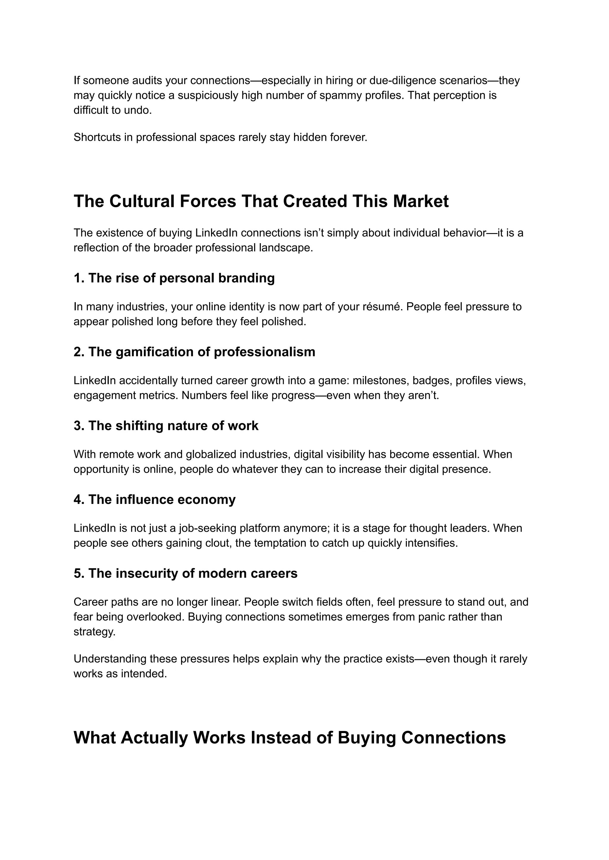 If someone audits your connections—especially in hiring or due-diligence scenarios—they
may quickly notice a suspiciously high number of spammy profiles. That perception is
difficult to undo.
Shortcuts in professional spaces rarely stay hidden forever.
The Cultural Forces That Created This Market
The existence of buying LinkedIn connections isn’t simply about individual behavior—it is a
reflection of the broader professional landscape.
1. The rise of personal branding
In many industries, your online identity is now part of your résumé. People feel pressure to
appear polished long before they feel polished.
2. The gamification of professionalism
LinkedIn accidentally turned career growth into a game: milestones, badges, profiles views,
engagement metrics. Numbers feel like progress—even when they aren’t.
3. The shifting nature of work
With remote work and globalized industries, digital visibility has become essential. When
opportunity is online, people do whatever they can to increase their digital presence.
4. The influence economy
LinkedIn is not just a job-seeking platform anymore; it is a stage for thought leaders. When
people see others gaining clout, the temptation to catch up quickly intensifies.
5. The insecurity of modern careers
Career paths are no longer linear. People switch fields often, feel pressure to stand out, and
fear being overlooked. Buying connections sometimes emerges from panic rather than
strategy.
Understanding these pressures helps explain why the practice exists—even though it rarely
works as intended.
What Actually Works Instead of Buying Connections
 
