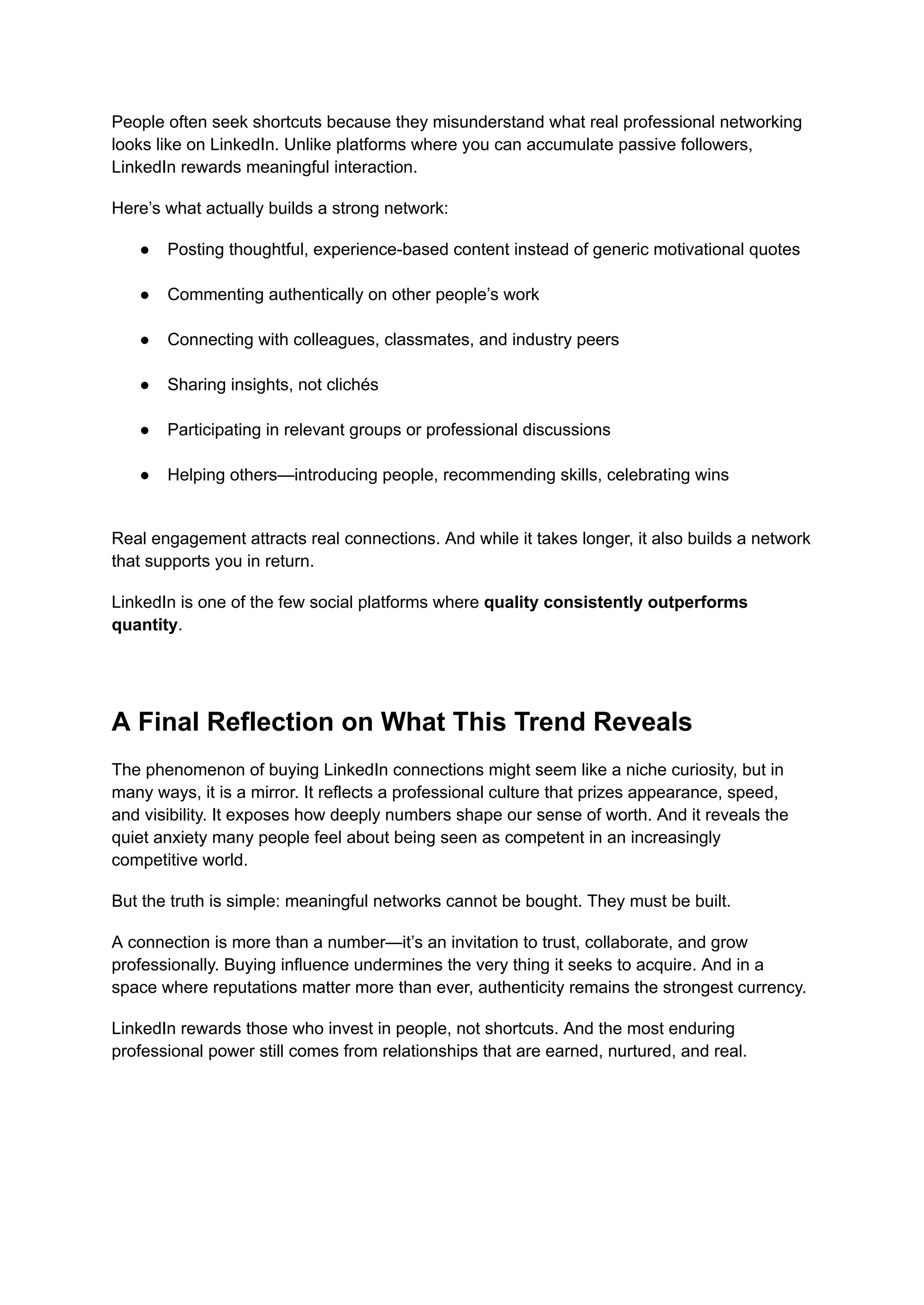 People often seek shortcuts because they misunderstand what real professional networking
looks like on LinkedIn. Unlike platforms where you can accumulate passive followers,
LinkedIn rewards meaningful interaction.
Here’s what actually builds a strong network:
●​ Posting thoughtful, experience-based content instead of generic motivational quotes​
●​ Commenting authentically on other people’s work​
●​ Connecting with colleagues, classmates, and industry peers​
●​ Sharing insights, not clichés​
●​ Participating in relevant groups or professional discussions​
●​ Helping others—introducing people, recommending skills, celebrating wins​
Real engagement attracts real connections. And while it takes longer, it also builds a network
that supports you in return.
LinkedIn is one of the few social platforms where quality consistently outperforms
quantity.
A Final Reflection on What This Trend Reveals
The phenomenon of buying LinkedIn connections might seem like a niche curiosity, but in
many ways, it is a mirror. It reflects a professional culture that prizes appearance, speed,
and visibility. It exposes how deeply numbers shape our sense of worth. And it reveals the
quiet anxiety many people feel about being seen as competent in an increasingly
competitive world.
But the truth is simple: meaningful networks cannot be bought. They must be built.
A connection is more than a number—it’s an invitation to trust, collaborate, and grow
professionally. Buying influence undermines the very thing it seeks to acquire. And in a
space where reputations matter more than ever, authenticity remains the strongest currency.
LinkedIn rewards those who invest in people, not shortcuts. And the most enduring
professional power still comes from relationships that are earned, nurtured, and real.
 