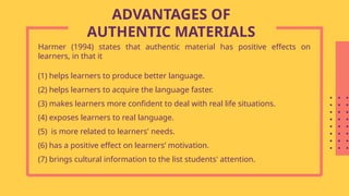 Harmer (1994) states that authentic material has positive effects on
learners, in that it
(1) helps learners to produce better language.
(2) helps learners to acquire the language faster.
(3) makes learners more confident to deal with real life situations.
(4) exposes learners to real language.
(5) is more related to learners' needs.
(6) has a positive effect on learners’ motivation.
(7) brings cultural information to the list students' attention.
ADVANTAGES OF
AUTHENTIC MATERIALS
 