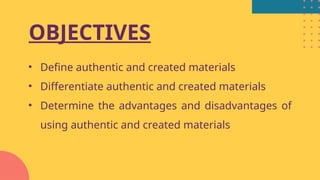 OBJECTIVES
• Define authentic and created materials
• Differentiate authentic and created materials
• Determine the advantages and disadvantages of
using authentic and created materials
 