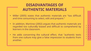• Miller (2005) states that authentic materials are "too difficult
and time consuming to select, edit and prepare.“
• In addition, Martinez (2002) argues that authentic materials are
regarded too culturally biased and difficult to comprehend by
learners in the classroom.
• He adds concerning the cultural effect, that "authentic texts
from one culture may give a false impression to students from
another.
DISADVANTAGES OF
AUTHENTIC MATERIALS
 