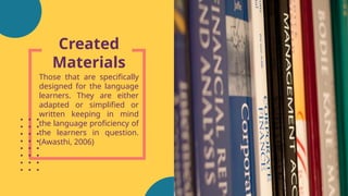 Created
Materials
Those that are specifically
designed for the language
learners. They are either
adapted or simplified or
written keeping in mind
the language proficiency of
the learners in question.
(Awasthi, 2006)
 