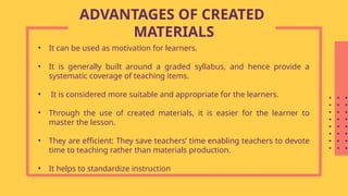 • It can be used as motivation for learners.
• It is generally built around a graded syllabus, and hence provide a
systematic coverage of teaching items.
• It is considered more suitable and appropriate for the learners.
• Through the use of created materials, it is easier for the learner to
master the lesson.
• They are efficient: They save teachers’ time enabling teachers to devote
time to teaching rather than materials production.
• It helps to standardize instruction
ADVANTAGES OF CREATED
MATERIALS
 
