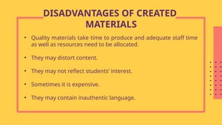 • Quality materials take time to produce and adequate staff time
as well as resources need to be allocated.
• They may distort content.
• They may not reflect students’ interest.
• Sometimes it is expensive.
• They may contain inauthentic language.
DISADVANTAGES OF CREATED
MATERIALS
 
