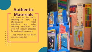 Authentic
Materials
- It refers to the use in
teaching of text, e.g.
photographs, video
selections and other
teaching resources, that
were not specially prepared
for pedagogic purposes.
- also known as real-life or
genuine materials
 
