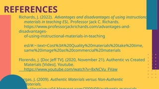 REFERENCES
Richards, J. (2022). Advantages and disadvantages of using instructional
materials in teaching ESL. Professor Jack C. Richards.
https://www.professorjackrichards.com/advantages-and-
disadvantages-
of-using-instructional-materials-in-teaching
esl/#:~:text=Cost%3A%20Quality%20materials%20take%20time,
same%20image%20as%20commercial%20materials
Florendo, J. [Doc Jeff TV]. (2020, November 21). Authentic vs Created
Materials [Video]. Youtube.
https://www.youtube.com/watch?v=8xNCVu_FVaw
Vargas, J. (2009). Authentic Materials versus Non-Authentic
Materials.
 