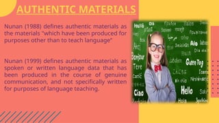 AUTHENTIC MATERIALS
Nunan (1988) defines authentic materials as
the materials "which have been produced for
purposes other than to teach language“
Nunan (1999) defines authentic materials as
spoken or written language data that has
been produced in the course of genuine
communication, and not specifically written
for purposes of language teaching.
 
