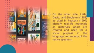 • On the other side, Little,
Devitt, and Singleton (1989)
as cited in Peacock (1997)
identify real-life materials
as materials which are
created and used for a
social purpose in the
language community of the
native speakers.
 