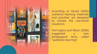 • According to Herod (2002)
authentic learning 'materials
and activities' are designed
to imitate the real-world
situations.
• Herrington and Oliver (2000)
suggested a new
pedagogical term, called
"authentic learning".
 