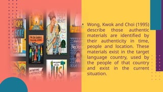 • Wong, Kwok and Choi (1995)
describe those authentic
materials are identified by
their authenticity in time,
people and location. These
materials exist in the target
language country, used by
the people of that country
and exist in the current
situation.
 