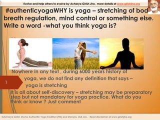 Evolve and help others to evolve by Acharya Girish Jha , more details at www.girishjha.org

#authenticyogaWHY is yoga – stretching of body,
breath regulation, mind control or something else.
Write a word -what you think yoga is?
)c

Nowhere in any text , during 6000 years history of
yoga, we do not find any definition that says –
1
yoga is stretching
It is all about self-discovery – stretching may be preparatory
step but not mandatory for yoga practice. What do you
think or know ? Just comment
©Acharya Girish Jha for Authentic Yoga Tradition (TM) and Shreyas, USA LLC. Read disclaimer at www.girishjha.org

 