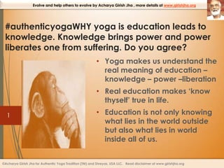 Evolve and help others to evolve by Acharya Girish Jha , more details at www.girishjha.org

#authenticyogaWHY yoga is education leads to
knowledge. Knowledge brings power and power
liberates one from suffering. Do you agree?
• Yoga makes us understand the
real meaning of education –
knowledge – power –liberation
• Real education makes ‘know
thyself’ true in life.
1

• Education is not only knowing
what lies in the world outside
but also what lies in world
inside all of us.

©Acharya Girish Jha for Authentic Yoga Tradition (TM) and Shreyas, USA LLC. Read disclaimer at www.girishjha.org

 