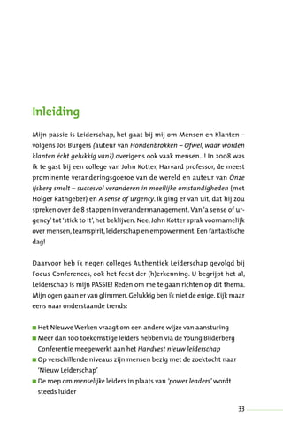 33
Inleiding
Mijn passie is Leiderschap, het gaat bij mij om Mensen en Klanten –
volgens Jos Burgers (auteur van Hondenbrokken – Ofwel, waar worden
klanten écht gelukkig van?) overigens ook vaak mensen…! In 2008 was
ik te gast bij een college van John Kotter, Harvard professor, de meest
prominente veranderingsgoeroe van de wereld en auteur van Onze
ijsberg smelt – succesvol veranderen in moeilijke omstandigheden (met
Holger Rathgeber) en A sense of urgency. Ik ging er van uit, dat hij zou
spreken over de 8 stappen in verandermanagement.Van‘a sense of ur-
gency’ tot ‘stick to it’, het beklijven. Nee, John Kotter sprak voornamelijk
over mensen, teamspirit,leiderschap en empowerment. Een fantastische
dag!
Daarvoor heb ik negen colleges Authentiek Leiderschap gevolgd bij
Focus Conferences, ook het feest der (h)erkenning. U begrijpt het al,
Leiderschap is mijn PASSIE! Reden om me te gaan richten op dit thema.
Mijn ogen gaan er van glimmen.Gelukkig ben ik niet de enige.Kijk maar
eens naar onderstaande trends:
n Het Nieuwe Werken vraagt om een andere wijze van aansturing
n Meer dan 100 toekomstige leiders hebben via de Young Bilderberg
Conferentie meegewerkt aan het Handvest nieuw leiderschap
n Op verschillende niveaus zijn mensen bezig met de zoektocht naar
‘Nieuw Leiderschap’
n De roep om menselijke leiders in plaats van ‘power leaders’ wordt
steeds luider
 