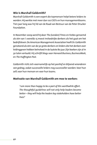 40
Wie is Marshall Goldsmith?
Marshall Goldsmith is een expert die topmensen helpt betere leiders te
worden.Hij werkte met meer dan 120 CEO’s en hun managementteams.
Tien jaar lang was hij lid van de Raad van Bestuur van de Peter Drucker
Foundation.
In November 2009 werd hij door The (London) Times en Forbes genoemd
als één van ’s werelds 15 meest invloedrijke denkers als het gaat om het
bedrijfsleven.De American Management Association heeft Dr.Goldsmith
genoteerd als één van de 50 grote denkers en leiders die het denken over
leidinggeven hebben beïnvloed in de laatste 80 jaar.Zijn boeken zijn al in
30 talen vertaald. Hij schrijft blogs voor Harvard Business, BusinessWeek,
en The Huffington Post.
Goldsmith richt zich voornamelijk op het positief en blijvend veranderen
van gedrag, zodat succesvolle leiders nog succesvoller worden.Voor hun
zelf, voor hun mensen en voor hun teams.
Motivatie van Marshall Goldsmith om mee te werken:
‘I am more than happy to be a part of this worthwhile effort.
The thoughtful guidelines will not only help leaders become
better – they will help the leaders key stakeholders have better
lives!’
 