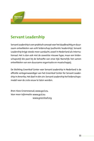 55
Servant Leadership
Servant Leadershipiseenpraktischconcept voorhet daadkrachtigenduur-
zaam ontwikkelen van echt leiderschap (authentic leadership). Servant
Leadership krijgt steeds meer aandacht,zowel in Nederland als interna-
tionaal. Het is dan ook niet de zoveelste nieuwe hype, maar een leider-
schapsstijl die past bij de behoefte van onze tijd. Namelijk: het samen
ontwikkelen van een duurzame organisatie en maatschappij.
De Stichting Greenleaf Center voor Servant Leadership in Nederland is de
officiële vertegenwoordiger van het Greenleaf Center for Servant Leader-
ship in Amerika.Het doel in één zin:Servant Leadership het leiderschaps-
model voor de 21ste eeuw te laten worden.
Bron: Koos Groenewoud, www.gcsl.eu.
Voor meer informatie: www.gcsl.eu
www.greenleaf.org
 