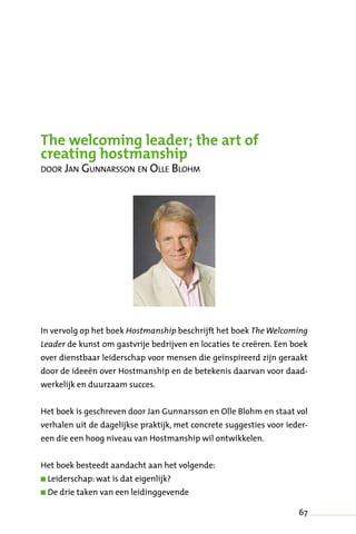 67
The welcoming leader; the art of
creating hostmanship
door Jan Gunnarsson en Olle Blohm
In vervolg op het boek Hostmanship beschrijft het boek The Welcoming
Leader de kunst om gastvrije bedrijven en locaties te creëren. Een boek
over dienstbaar leiderschap voor mensen die geïnspireerd zijn geraakt
door de ideeën over Hostmanship en de betekenis daarvan voor daad-
werkelijk en duurzaam succes.
Het boek is geschreven door Jan Gunnarsson en Olle Blohm en staat vol
verhalen uit de dagelijkse praktijk, met concrete suggesties voor ieder-
een die een hoog niveau van Hostmanship wil ontwikkelen.
Het boek besteedt aandacht aan het volgende:
n Leiderschap: wat is dat eigenlijk?
n De drie taken van een leidinggevende
 