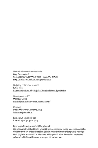 Idee, Initiatiefnemer en Inspirator
Koos Groenewoud
Koos.Groenewoud@AAA-TFM.nl – www.AAA-TFM.nl
http://nl.linkedin.com/in/koosgroenewoud
Vertaling, redactie en research
Sylvia Main
s.c.e.main@hetnet.nl – http://nl.linkedin.com/in/sylviamain
Vormgeving en DTP
Monique Giling
info@mgo-studio.nl – www.mgo-studio.nl
Drukwerk
Direct Marketing Clement (DMC)
www.dmcgoedidee.nl
Eerste druk november 2011
ISBN/EAN 978-90-9026470-7
Deze bundel is auteursrechtelijk beschermd.
Alle bijdragen in dit boekje zijn gebruikt met toestemming van de auteurs/organisatie.
Verder hebben we onze uiterste best gedaan om alle bronnen zo zorgvuldig mogelijk
weer te geven.Als iemand zich hierdoor tekort gedaan voelt,dan is dat zonder opzet
gebeurd en bieden wij hiervoor onze oprechte excuses aan.
 