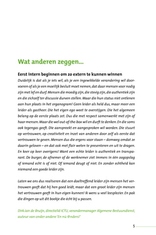 5
Wat anderen zeggen…
Eerst intern beginnen om zo extern te kunnen winnen
Duidelijk is dat als je iets wil, als je een ingewikkelde verandering wil door-
voeren of als je een moeilijk besluit moet nemen,dat daar mensen voor nodig
zijn met lef en durf.Mensen die moedig zijn,die stevig zijn,die authentiek zijn
en die zichzelf ter discussie durven stellen. Maar die hun status niet ontlenen
aan hun plaats in het organogram! Geen leider als held dus, maar meer een
leider als gastheer. Die het eigen ego weet te overstijgen. Die het algemeen
belang op de eerste plaats zet. Dus die met respect samenwerkt met zijn of
haar mensen.Maar die wel out-of-the-box wil en durft te denken.En die soms
ook tegengas geeft. Die aanspreekt en aangesproken wil worden. Die stuurt
op vertrouwen, op creativiteit en inzet van anderen door zelf als eerste dat
vertrouwen te geven. Mensen dus die ergens voor staan – domweg omdat ze
daarin geloven – en dat ook met flair weten te presenteren en uit te dragen.
En keer op keer overigens! Want een echte leider is authentiek en transpa-
rant. De burger, de afnemer of de werknemer ziet immers in één oogopslag
of iemand echt is of niet. Of iemand deugt of niet. En zonder echtheid kan
niemand een goede leider zijn.
Laten we ons dus realiseren dat een doeltreffend leider zijn mensen het ver-
trouwen geeft dat hij hen goed leidt, maar dat een groot leider zijn mensen
het vertrouwen geeft in hun eigen kunnen! Ik wens u veel leesplezier. En pak
die dingen op uit dit boekje die écht bij u passen.
Dirk-Jan de Bruijn, directielid ICTU, verandermanager Algemene Bestuursdienst,
auteur van onder andere‘En nú @nders!’
 