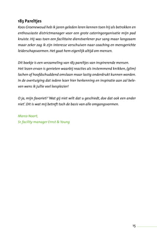15
183 Pareltjes
Koos Groenewoud heb ik jaren geleden leren kennen toen hij als betrokken en
enthousiaste districtmanager voor een grote cateringorganisatie mijn pad
kruiste. Hij was toen een facilitaire dienstverlener pur sang maar langzaam
maar zeker zag ik zijn interesse verschuiven naar coaching en mensgerichte
leiderschapsvormen. Het gaat hem eigenlijk altijd om mensen.
Dit boekje is een verzameling van 183 pareltjes van inspirerende mensen.
Het lezen ervan is genieten waarbij reacties als instemmend knikken, (glim)
lachen of hoofdschuddend omslaan maar lastig onderdrukt kunnen worden.
In de overtuiging dat iedere lezer hier herkenning en inspiratie aan zal bele-
ven wens ik jullie veel leesplezier!
O ja, mijn favoriet? ‘Wat gij niet wilt dat u geschiedt, doe dat ook een ander
niet’. Dit is wat mij betreft toch de basis van alle omgangsvormen.
Marco Noort,
Sr. facility manager Ernst & Young
 