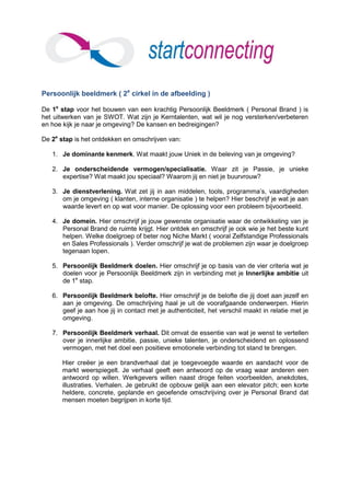 Persoonlijk beeldmerk ( 2e cirkel in de afbeelding )

De 1e stap voor het bouwen van een krachtig Persoonlijk Beeldmerk ( Personal Brand ) is
het uitwerken van je SWOT. Wat zijn je Kerntalenten, wat wil je nog versterken/verbeteren
en hoe kijk je naar je omgeving? De kansen en bedreigingen?

De 2e stap is het ontdekken en omschrijven van:

   1. Je dominante kenmerk. Wat maakt jouw Uniek in de beleving van je omgeving?

   2. Je onderscheidende vermogen/specialisatie. Waar zit je Passie, je unieke
      expertise? Wat maakt jou speciaal? Waarom jij en niet je buurvrouw?

   3. Je dienstverlening. Wat zet jij in aan middelen, tools, programma’s, vaardigheden
      om je omgeving ( klanten, interne organisatie ) te helpen? Hier beschrijf je wat je aan
      waarde levert en op wat voor manier. De oplossing voor een probleem bijvoorbeeld.

   4. Je domein. Hier omschrijf je jouw gewenste organisatie waar de ontwikkeling van je
      Personal Brand de ruimte krijgt. Hier ontdek en omschrijf je ook wie je het beste kunt
      helpen. Welke doelgroep of beter nog Niche Markt ( vooral Zelfstandige Professionals
      en Sales Professionals ). Verder omschrijf je wat de problemen zijn waar je doelgroep
      tegenaan lopen.

   5. Persoonlijk Beeldmerk doelen. Hier omschrijf je op basis van de vier criteria wat je
      doelen voor je Persoonlijk Beeldmerk zijn in verbinding met je Innerlijke ambitie uit
      de 1e stap.

   6. Persoonlijk Beeldmerk belofte. Hier omschrijf je de belofte die jij doet aan jezelf en
      aan je omgeving. De omschrijving haal je uit de voorafgaande onderwerpen. Hierin
      geef je aan hoe jij in contact met je authenticiteit, het verschil maakt in relatie met je
      omgeving.

   7. Persoonlijk Beeldmerk verhaal. Dit omvat de essentie van wat je wenst te vertellen
      over je innerlijke ambitie, passie, unieke talenten, je onderscheidend en oplossend
      vermogen, met het doel een positieve emotionele verbinding tot stand te brengen.

       Hier creëer je een brandverhaal dat je toegevoegde waarde en aandacht voor de
       markt weerspiegelt. Je verhaal geeft een antwoord op de vraag waar anderen een
       antwoord op willen. Werkgevers willen naast droge feiten voorbeelden, anekdotes,
       illustraties. Verhalen. Je gebruikt de opbouw gelijk aan een elevator pitch; een korte
       heldere, concrete, geplande en geoefende omschrijving over je Personal Brand dat
       mensen moeten begrijpen in korte tijd.
 