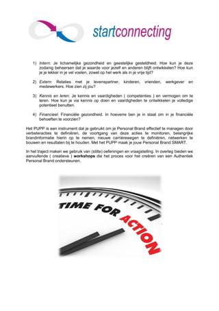1) Intern: Je lichamelijke gezondheid en geestelijke gesteldheid. Hoe kun je deze
      zodanig beheersen dat je waarde voor jezelf en anderen blijft ontwikkelen? Hoe kun
      je je lekker in je vel voelen, zowel op het werk als in je vrije tijd?

   2) Extern: Relaties met je levenspartner,          kinderen,   vrienden,   werkgever    en
      medewerkers. Hoe zien zij jou?

   3) Kennis en leren: Je kennis en vaardigheden ( competenties ) en vermogen om te
      leren. Hoe kun je via kennis op doen en vaardigheden te ontwikkelen je volledige
      potentieel benutten.

   4) Financieel: Financiële gezondheid. In hoeverre ben je in staat om in je financiële
      behoeften te voorzien?

Het PUPP is een instrument dat je gebruikt om je Personal Brand effectief te managen door
verbeteracties te definiëren, de voortgang van deze acties te monitoren, belangrijke
brandinformatie hierin op te nemen, nieuwe carrièrewegen te definiëren, netwerken te
bouwen en resultaten bij te houden. Met het PUPP maak je jouw Personal Brand SMART.

In het traject maken we gebruik van (stilte) oefeningen en vraagstelling. In overleg bieden we
aanvullende ( creatieve ) workshops die het proces voor het creëren van een Authentiek
Personal Brand ondersteunen.
 