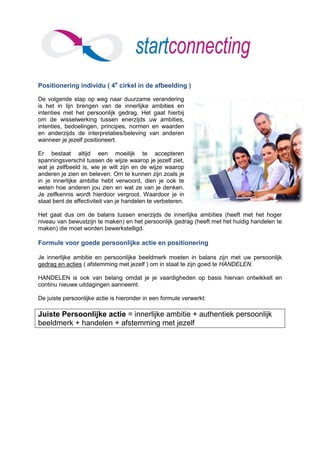 Positionering individu ( 4e cirkel in de afbeelding )

De volgende stap op weg naar duurzame verandering
is het in lijn brengen van de innerlijke ambities en
intenties met het persoonlijk gedrag. Het gaat hierbij
om de wisselwerking tussen enerzijds uw ambities,
intenties, bedoelingen, principes, normen en waarden
en anderzijds de interpretaties/beleving van anderen
wanneer je jezelf positioneert.

Er bestaat altijd een moeilijk te accepteren
spanningsverschil tussen de wijze waarop je jezelf ziet,
wat je zelfbeeld is, wie je wilt zijn en de wijze waarop
anderen je zien en beleven. Om te kunnen zijn zoals je
in je innerlijke ambitie hebt verwoord, dien je ook te
weten hoe anderen jou zien en wat ze van je denken.
Je zelfkennis wordt hierdoor vergroot. Waardoor je in
staat bent de effectiviteit van je handelen te verbeteren.

Het gaat dus om de balans tussen enerzijds de innerlijke ambities (heeft met het hoger
niveau van bewustzijn te maken) en het persoonlijk gedrag (heeft met het huidig handelen te
maken) die moet worden bewerkstelligd.

Formule voor goede persoonlijke actie en positionering

Je innerlijke ambitie en persoonlijke beeldmerk moeten in balans zijn met uw persoonlijk
gedrag en acties ( afstemming met jezelf ) om in staat te zijn goed te HANDELEN.

HANDELEN is ook van belang omdat je je vaardigheden op basis hiervan ontwikkelt en
continu nieuwe uitdagingen aanneemt.

De juiste persoonlijke actie is hieronder in een formule verwerkt:

Juiste Persoonlijke actie = innerlijke ambitie + authentiek persoonlijk
beeldmerk + handelen + afstemming met jezelf
 