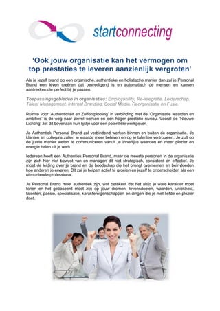‘Ook jouw organisatie kan het vermogen om
 top prestaties te leveren aanzienlijk vergroten’
Als je jezelf brand op een organische, authentieke en holistische manier dan zal je Personal
Brand een leven creëren dat bevredigend is en automatisch de mensen en kansen
aantrekken die perfect bij je passen.

Toepassingsgebieden in organisaties: Employability, Re-integratie. Leiderschap,
Talent Management, Internal Branding, Social Media, Reorganisatie en Fusie.

Ruimte voor ‘Authenticiteit en Zelfontplooiing’ in verbinding met de ‘Organisatie waarden en
ambities’ is de weg naar zinvol werken en een hoger prestatie niveau. Vooral de ‘Nieuwe
Lichting’ zet dit bovenaan hun lijstje voor een potentiële werkgever.

Je Authentiek Personal Brand zal verbindend werken binnen en buiten de organisatie. Je
klanten en collega’s zullen je waarde meer beleven en op je talenten vertrouwen. Je zult op
de juiste manier weten te communiceren vanuit je innerlijke waarden en meer plezier en
energie halen uit je werk.

Iedereen heeft een Authentiek Personal Brand, maar de meeste personen in de organisatie
zijn zich hier niet bewust van en managen dit niet strategisch, consistent en effectief. Je
moet de leiding over je brand en de boodschap die het brengt overnemen en beïnvloeden
hoe anderen je ervaren. Dit zal je helpen actief te groeien en jezelf te onderscheiden als een
uitmuntende professional.

Je Personal Brand moet authentiek zijn, wat betekent dat het altijd je ware karakter moet
tonen en het gebaseerd moet zijn op jouw dromen, levensdoelen, waarden, uniekheid,
talenten, passie, specialisatie, karaktereigenschappen en dingen die je met liefde en plezier
doet.
 