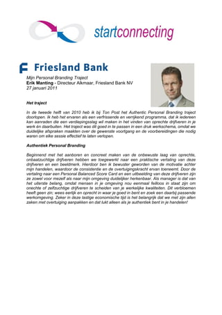 Mijn Personal Branding Traject
Erik Manting - Directeur Alkmaar, Friesland Bank NV
27 januari 2011


Het traject

In de tweede helft van 2010 heb ik bij Ton Post het Authentic Personal Branding traject
doorlopen. Ik heb het ervaren als een verfrissende en verrijkend programma, dat ik iedereen
kan aanraden die een verdiepingsslag wil maken in het vinden van oprechte drijfveren in je
werk én daarbuiten. Het traject was dit goed in te passen in een druk werkschema, omdat we
duidelijke afspraken maakten over de gewenste voortgang en de voorbereidingen die nodig
waren om elke sessie effectief te laten verlopen.

Authentiek Personal Branding

Beginnend met het aanboren en concreet maken van de onbewuste laag van oprechte,
onbaatzuchtige drijfveren hebben we toegewerkt naar een praktische vertaling van deze
drijfveren en een beeldmerk. Hierdoor ben ik bewuster geworden van de motivatie achter
mijn handelen, waardoor de consistentie en de overtuigingskracht ervan toeneemt. Door de
vertaling naar een Personal Balanced Score Card en een uitbeelding van deze drijfveren zijn
ze zowel voor mezelf als naar mijn omgeving duidelijker herkenbaar. Als manager is dat van
het uiterste belang, omdat mensen in je omgeving nou eenmaal feilloos in staat zijn om
onechte of zelfzuchtige drijfveren te scheiden van je werkelijke kwaliteiten. Dit verbloemen
heeft geen zin; wees eerlijk en oprecht in waar je goed in bent en zoek een daarbij passende
werkomgeving. Zeker in deze lastige economische tijd is het belangrijk dat we met zijn allen
zaken met overtuiging aanpakken en dat lukt alleen als je authentiek bent in je handelen!
 