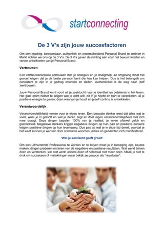 De 3 V’s zijn jouw succesfactoren
Om een krachtig, betrouwbaar, authentiek en onderscheidend Personal Brand te creëren in
Markt richten we ons op de 3 V’s. De 3 V’s geven de richting aan voor het bewust worden en
verder ontwikkelen van je Personal Brand:

Vertrouwen

Een vertrouwensrelatie opbouwen met je collega’s en je doelgroep. Je omgeving moet het
gevoel krijgen dat je de beste persoon bent die hen kan helpen. Dus is het belangrijk om
consistent te zijn in je gedrag woorden en daden. Authenticiteit is de weg naar (zelf
)vertrouwen.

Jouw Personal Brand komt voort uit je zoektocht naar je identiteit en betekenis in het leven.
Het gaat erom helder te krijgen wat je echt wilt, dit in je hoofd en hart te verankeren, al je
positieve energie te geven, doen waarvan je houdt en jezelf continu te ontwikkelen.

Verantwoordelijk

Verantwoordelijkheid nemen voor je eigen leven. Een bewuste denker weet dat alles wat je
voelt, waar je in gelooft en wat je denkt, zegt en doet eigen verantwoordelijkheid met zich
mee draagt. Deze dingen bepalen 100% van je realiteit, je leven oftewel geluk en
gezondheid. Negatieve denkers krijgen negatieve dingen op hun pad en positieve denkers
krijgen positieve dingen op hun levensweg. Dus pas op wat je in deze tijd denkt, voordat je
het weet kunnen je wensen door constante woorden, acties en gedachten zich manifesteren.

                               ‘Wat je aandacht geeft groeit’

Om een uitmuntende Professional te worden en te blijven moet je in beweging zijn, keuzes
maken, dingen proberen en leren van de negatieve en positieve resultaten. Wat werkt blijven
doen en versterken, wat niet werkt anders doen of helemaal niet meer doen. Maak je niet te
druk om successen of mislukkingen maar bekijk ze gewoon als “resultaten”.
 