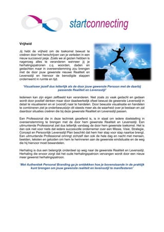 Vrijheid

Jij hebt de vrijheid om de toekomst bewust te
creëren door het herschrijven van je verleden in een
nieuw succesvol jasje. Zoals we al gezien hebben is
nagenoeg alles te veranderen wanneer jij je
herhalingspatronen c.q. woorden, daden en
gedachten maar in overeenstemming zou brengen
met de door jouw gewenste nieuwe Realiteit en
Levensstijl en hiervoor de benodigde stappen
onderneemt in ruimte en tijd.

  ‘Visualiseer jezelf dus letterlijk als de door jouw gewenste Persoon met de daarbij
                            passende Realiteit en Levensstijl’

Iedereen kan zijn eigen zelfbeeld kan veranderen. Niet zoals zo vaak gedacht en gedaan
wordt door positief denken maar door daadwerkelijk ofwel bewust de gewenste Levensstijl in
detail te visualiseren en er (vooraf) naar te handelen. Door bewuste visualisatie en handelen
te combineren ziet je onderbewustzijn dit steeds meer als de waarheid over je bestaan en zal
daardoor situaties creëren die bij deze gewenste Realiteit en Levensstijl passen.

Een Professional die in deze techniek geoefend is, is in staat om iedere doelstelling in
overeenstemming te brengen met de door hem gewenste Realiteit en Levensstijl. Een
uitmuntende Professional ziet dus letterlijk vandaag de door hem gewenste toekomst. Het is
dan ook niet voor niets dat iedere succesvolle ondernemer over een Missie, Visie, Strategie,
Concept en Persoonlijk Levensstijl Plan beschikt dat hem hier stap voor stap naartoe brengt.
Een uitmuntende Professional omringt zichzelf dan ook de hele dag en nacht met mensen,
beelden, teksten en geluiden om hem te herinneren aan de gewenste eindsituatie en de weg
die hij hiervoor moet bewandelen.

Herhaling is dus een belangrijk onderdeel op weg naar de gewenste Realiteit en Levensstijl.
Herhaling die ervoor zorgt dat het oude herhalingspatroon vervangen wordt door een nieuw
meer gewenst herhalingspatroon.

‘Met Authentiek Personal Branding ga je ontdekken hoe je bovenstaande in de praktijk
       kunt brengen om jouw gewenste realiteit en levensstijl te manifesteren’
 