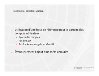 4
4 Le bon sens et l’expérience
Syncro des « comptes » via ldap
Utilisation d’une base de référence pour le partage des
comptes utilisateur
Syncro des comptes
Pas de SSO
Pas forcément un gain en sécurité
Éventuellement l’ajout d’un méta annuaire
 