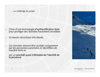 4
4 Le bon sens et l’expérience
Le challenge du projet
Choix d’une technologie dddd’’’’authentification forteauthentification forteauthentification forteauthentification forte
pour protéger des données hautement sensibles
Un besoin sécuritaire très élevés
Ces données doivent être accéder uniquement
par les personnes autorisées et identifiées de
manière forte et
par un procprocprocprocééééddddéééé quasi irrquasi irrquasi irrquasi irrééééfutable de lfutable de lfutable de lfutable de l’’’’identitidentitidentitidentitéééé dededede
la personnela personnela personnela personne
 