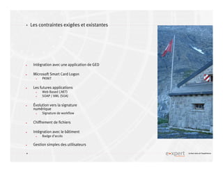 4
4 Le bon sens et l’expérience
Les contraintes exigées et existantes
Intégration avec une application de GED
Microsoft Smart Card Logon
PKINIT
Les futures applications
Web Based (.NET)
SOAP / XML (SOA)
Évolution vers la signature
numérique
Signature de workflow
Chiffrement de fichiers
Intégration avec le bâtiment
Badge d’accès
Gestion simples des utilisateurs
 