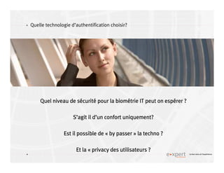 4
4 Le bon sens et l’expérience
Quelle technologie d’authentification choisir?
Quel niveau de sQuel niveau de sQuel niveau de sQuel niveau de séééécuritcuritcuritcuritéééé pour la biompour la biompour la biompour la bioméééétrie IT peut on esptrie IT peut on esptrie IT peut on esptrie IT peut on espéééérer ?rer ?rer ?rer ?
SSSS’’’’agit il dagit il dagit il dagit il d’’’’un confort uniquement?un confort uniquement?un confort uniquement?un confort uniquement?
Est il possible deEst il possible deEst il possible deEst il possible de «««« by passerby passerby passerby passer »»»» la techno ?la techno ?la techno ?la techno ?
Et laEt laEt laEt la «««« privacyprivacyprivacyprivacy des utilisateurs ?des utilisateurs ?des utilisateurs ?des utilisateurs ?
 