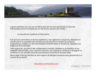 4
4 Le bon sens et l’expérience
e-Xpert Solutions S.A. est une société Suisse de services spécialisée en sécurité
informatique dont les fondateurs ont fait de leur passion leur métier :
La sécurité des systèmes d'information
Fort de leurs convictions et de leur expérience, nos ingénieurs conçoivent, déploient et
maintiennent au quotidien des architectures de sécurité au moyen de solutions
pragmatiques, basées sur des technologies fondamentales et novatrices, adaptées aux
exigences de la clientèle.
Cette approche, associée à des collaborateurs motivés, flexibles et au bénéfice d'une
intégrité irréprochable, nous a permis d'assurer une croissance continue et de gagner la
confiance d'une clientèle issue de tout domaine d'activité et de toute taille.
Notre siège à Bernex/Genève et notre agence de Morges/Lausanne vous garantissent un
contact de proximité.
http://www.e-xpertsolutions.com
 