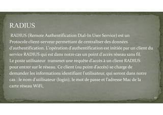 RADIUS (Remote Authentification Dial-In User Service) est un
Protocole client-serveur permettant de centraliser des données
d'authentification. L'opération d'authentification est initiée par un client du
service RADIUS qui est dans notre cas un point d'accès réseau sans fil.
Le poste utilisateur transmet une requête d'accès à un client RADIUS
pour entrer sur le réseau. Ce client (ou point d’accès) se charge de
demander les informations identifiant l'utilisateur, qui seront dans notre
cas : le nom d'utilisateur (login), le mot de passe et l’adresse Mac de la
carte réseau WiFi,
13
 