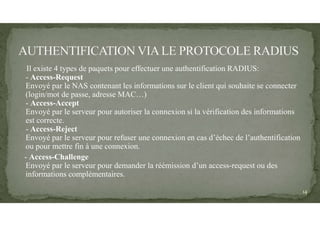Il existe 4 types de paquets pour effectuer une authentification RADIUS:
- Access-Request
Envoyé par le NAS contenant les informations sur le client qui souhaite se connecter
(login/mot de passe, adresse MAC…)
- Access-Accept
Envoyé par le serveur pour autoriser la connexion si la vérification des informations
est correcte.
- Access-Reject
Envoyé par le serveur pour refuser une connexion en cas d’échec de l’authentification
ou pour mettre fin à une connexion.
- Access-Challenge
Envoyé par le serveur pour demander la réémission d’un access-request ou des
informations complémentaires.
14
 