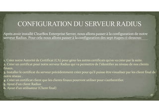1. Créer notre Autorité de Certificat (CA) pour gérer les autres certificats qu’on va créer par la suite.
2. Créer un certificat pour notre serveur Radius qui va permettre de l’identifier au niveau de nos clients
finaux.
3. Installer le certificat du serveur précédemment créer pour qu’il puisse être visualiser par les client final de
notre réseau .
4. Créer un certificat client que les clients finaux pourront utiliser pour s’authentifier.
5. Ajout d'un client Radius
6. Ajout d'un utilisateur (Client final)
Après avoir installé ClearBox Enterprise Server, nous allons passer à la configuration de notre
serveur Radius. Pour cela nous allons passer à la configuration des sept étapes ci-dessous:
18
 