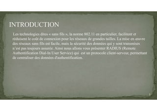 Les technologies dites « sans fils », la norme 802.11 en particulier, facilitent et
réduisent le coût de connexion pour les réseaux de grandes tailles. La mise en œuvre
des réseaux sans fils est facile, mais la sécurité des données qui y sont transmises
n’est pas toujours assurée. Ainsi nous allons vous présenter RADIUS (Remote
Authentification Dial-In User Service) qui est un protocole client-serveur, permettant
de centraliser des données d'authentification.
3
 