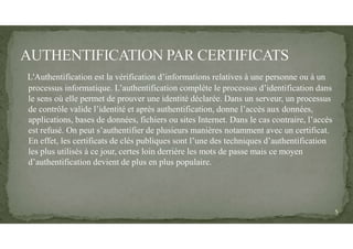 L'Authentification est la vérification d’informations relatives à une personne ou à un
processus informatique. L’authentification complète le processus d’identification dans
le sens où elle permet de prouver une identité déclarée. Dans un serveur, un processus
de contrôle valide l’identité et après authentification, donne l’accès aux données,
applications, bases de données, fichiers ou sites Internet. Dans le cas contraire, l’accès
est refusé. On peut s’authentifier de plusieurs manières notamment avec un certificat.
En effet, les certificats de clés publiques sont l’une des techniques d’authentification
les plus utilisés à ce jour, certes loin derrière les mots de passe mais ce moyen
d’authentification devient de plus en plus populaire.
5
 