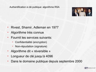 Authentification à clé publique: algorithme RSA Rivest, Shamir, Adleman  en  1977 Algorithme très connue Fournit les services suivants: Confidentialité (encryption) Non-répudation (signature) Algorithme dit « réversible » Longueur de clé jusqu’à  4096 Dans le domaine publique depuis septembre 2000 