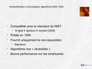 Authentification à clé publique: algorithme DSS / DSA Compatible avec le standard du NIST D igital  S ignature  S tandard (DSS) Publié en 1994  Fournit uniquement la non-repudation Signature Algorithme non « réversible » Bonne performance sur les smartcards 