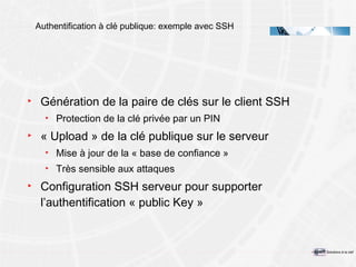 Authentification à clé publique: exemple avec SSH Génération de la paire de clés sur le client SSH Protection de la clé privée par un PIN « Upload » de la clé publique sur le serveur Mise à jour de la « base de confiance » Très sensible aux attaques Configuration SSH serveur pour supporter l’authentification « public Key » 