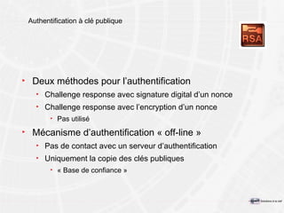 Authentification à clé publique Deux méthodes pour l’authentification Challenge response avec signature digital d’un nonce Challenge response avec l’encryption d’un nonce Pas utilisé Mécanisme d’authentification « off-line » Pas de contact avec un serveur d’authentification Uniquement la copie des clés publiques « Base de confiance » 