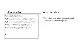Mise en scène 
• Sur la place publique. 
• Avec des animations pour petits et grands. 
• Avec un podium avec Anashid du monde 
• Pièce de théâtre jouée par des jeunes. 
• Des repas des différents continents. 
• 
• 
Qui peut participer? 
• Tout citoyen ou toute association qui 
partage les mêmes objectifs. 
• 
• 
 