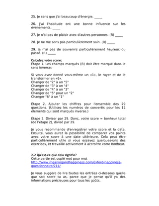 25. Je sens que j'ai beaucoup d'énergie. _____

26. J'ai l'habitude   ont   une   bonne   influence   sur   les
événements. _____

27. Je n'ai pas de plaisir avec d'autres personnes. (R) _____

28. Je ne me sens pas particulièrement sain. (R) _____

29. Je n'ai pas de souvenirs particulièrement heureux du
passé. (R) _____

Calculez votre score:
Étape 1. Les champs marqués (R) doit être marqué dans le
sens inverse:

Si vous avez donné vous-même un «1», le rayer et de le
transformer en «6».
Changer de "2" à un "5"
Changer de "3" à un "4"
Changer de "4" à un "3"
Changer de "5" pour un "2"
Changer "6" à un "1"

Étape 2. Ajouter les chiffres pour l'ensemble des 29
questions. (Utilisez les numéros de convertis pour les 12
éléments qui sont marqués inverse.)

Étape 3. Diviser par 29. Donc, votre score = bonheur total
(de l'étape 2), divisé par 29.

Je vous recommande d'enregistrer votre score et la date.
Ensuite, vous aurez la possibilité de comparer vos points
avec votre score à une date ultérieure. Cela peut être
particulièrement utile si vous essayez quelques-uns des
exercices, et travaille activement à accroître votre bonheur.


2.2 Qu'est-ce que cela signifie?
Cette partie est copié mot pour mot
http://www.meaningandhappiness.com/oxford-happiness-
questionnaire/214/

Je vous suggère de lire toutes les entrées ci-dessous quelle
que soit score tu as, parce que je pense qu'il ya des
informations précieuses pour tous les goûts.
 